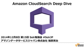 Amazon CloudSearch Deep Dive 
2014年年12⽉月8⽇日 第15回 Solr勉強会 #SolrJP 
アマゾンデータサービスジャパン株式会社 篠原英治 
 