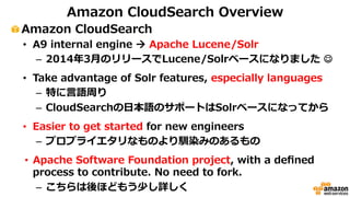 Amazon CloudSearch Overview 
! Amazon CloudSearch 
• A9 internal engine ! Apache Lucene/Solr 
– 2014年年3⽉月のリリースでLucene/Solrベースになりました ☺ 
• Take advantage of Solr features, especially languages 
– 特に⾔言語周り 
– CloudSearchの⽇日本語のサポートはSolrベースになってから 
• Easier to get started for new engineers 
– プロプライエタリなものより馴染みのあるもの 
• Apache Software Foundation project, with a defined 
process to contribute. No need to fork. 
– こちらは後ほどもう少し詳しく 
 