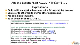 Apache Lucene/Solrへのコントリビューション 
Expressions 
! Build arbitrary scoring functions using Javascript-‐‑‒like syntax.  
! Can refer to other fields and/or other expressions. 
! Are compiled at runtime.  
! To be added in Solr: SOLR-‐‑‒5707 
// compile an expression: 
Expression expr = JavascriptCompiler.compile(sqrt(_̲score) + ln(popularity)); 
 
// we use SimpleBindings: which just maps variables to SortField instances 
SimpleBindings bindings = new SimpleBindings();  
bindings.add(new SortField(_̲score, SortField.Type.SCORE)); 
bindings.add(new SortField(popularity, SortField.Type.INT)); 
 
// create a sort field and sort by it (reverse order) 
Sort sort = new Sort(expr.getSortField(bindings, true)); 
Query query = new TermQuery(new Term(body, contents)); 
searcher.search(query, null, 3, sort); 
 