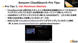 Amazon CloudSearch Pro Tips 
! Pro Tips 1: Use Maximum Batches 
• CloudSearchは上限5MB(ドキュメント数は収まる範囲ならいくつでもOK)で 
インデクシングしていただくのが最も⾼高いスループットで低いレイテンシ 
• 1000件のインデクシングリクエスト毎に0.10USDなので、コスト的にも有利利 
• ⼿手前にSQSを挟んで処理理していただくケースも 
• SDK/CLIの CloudSearchDomainでインデクシングしていただくと便便利利 
例例: $ aws cloudsearchdomain upload-‐‑‒documents〜～ 
 