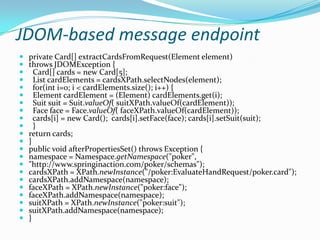 JDOM-based message endpoint
 private Card[] extractCardsFromRequest(Element element)
 throws JDOMException {
 Card[] cards = new Card[5];
 List cardElements = cardsXPath.selectNodes(element);
 for(int i=0; i < cardElements.size(); i++) {
 Element cardElement = (Element) cardElements.get(i);
 Suit suit = Suit.valueOf( suitXPath.valueOf(cardElement));
 Face face = Face.valueOf( faceXPath.valueOf(cardElement));
 cards[i] = new Card(); cards[i].setFace(face); cards[i].setSuit(suit);
 }
 return cards;
 }
 public void afterPropertiesSet() throws Exception {
 namespace = Namespace.getNamespace("poker",
 "http://www.springinaction.com/poker/schemas");
 cardsXPath = XPath.newInstance("/poker:EvaluateHandRequest/poker.card");
 cardsXPath.addNamespace(namespace);
 faceXPath = XPath.newInstance("poker:face");
 faceXPath.addNamespace(namespace);
 suitXPath = XPath.newInstance("poker:suit");
 suitXPath.addNamespace(namespace);
 }
 