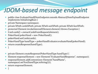 JDOM-based message endpoint
 public class EvaluateHandJDomEndpoint extends AbstractJDomPayloadEndpoint
implements InitializingBean {
 private Namespace namespace;
 private XPath cardsXPath; private XPath suitXPath; private XPath faceXPath;
 protected Element invokeInternal(Element element) throws Exception {
 Card cards[] = extractCardsFromRequest(element);
 PokerHand pokerHand = new PokerHand();
 pokerHand.setCards(cards);
 PokerHandType handType = pokerHandEvaluator.evaluateHand(pokerHand);
 return createResponse(handType);
 }
 private Element createResponse(PokerHandType handType) {
 Element responseElement = new Element("EvaluateHandResponse", namespace);
 responseElement.addContent(new Element("handName",
namespace).setText(handType.toString()));
 return responseElement;
 }
 