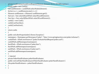  private Card[] extractCardsFromRequest(Element element) throws JDOMException {
 Card[] cards = new Card[5];
 List cardElements = cardsXPath.selectNodes(element);
 for(int i=0; i < cardElements.size(); i++) {
 Element cardElement = (Element) cardElements.get(i);
 Suit suit = Suit.valueOf(suitXPath.valueOf(cardElement));
 Face face = Face.valueOf(faceXPath.valueOf(cardElement));
 cards[i] = new Card();
 cards[i].setFace(face);
 cards[i].setSuit(suit);
 }
 return cards;
 }
 public void afterPropertiesSet() throws Exception {
 namespace = Namespace.getNamespace("poker", "http://www.springinaction.com/poker/schemas");
 cardsXPath = XPath.newInstance("/poker:EvaluateHandRequest/poker.card");
 cardsXPath.addNamespace(namespace);
 faceXPath = XPath.newInstance("poker:face");
 faceXPath.addNamespace(namespace);
 suitXPath = XPath.newInstance("poker:suit");
 suitXPath.addNamespace(namespace);
 }
 // injected
 private PokerHandEvaluator pokerHandEvaluator;
 public void setPokerHandEvaluator(PokerHandEvaluator pokerHandEvaluator) {
 this.pokerHandEvaluator = pokerHandEvaluator;
 }
 }
 