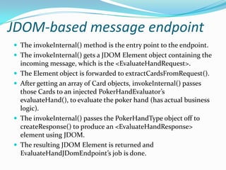 JDOM-based message endpoint
The invokeInternal() method is the entry point to the endpoint.
The invokeInternal() gets a JDOM Element object containing the
incoming message, which is the <EvaluateHandRequest>.
The Element object is forwarded to extractCardsFromRequest().
After getting an array of Card objects, invokeInternal() passes
those Cards to an injected PokerHandEvaluator’s
evaluateHand(), to evaluate the poker hand (has actual business
logic).
The invokeInternal() passes the PokerHandType object off to
createResponse() to produce an <EvaluateHandResponse>
element using JDOM.
The resulting JDOM Element is returned and
EvaluateHandJDomEndpoint’s job is done.