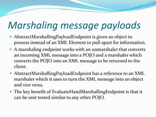 Marshaling message payloads
AbstractMarshallingPayloadEndpoint is given an object to
process instead of an XML Element to pull apart for information.
A marshaling endpoint works with an unmarshaler that converts
an incoming XML message into a POJO and a marshaler which
converts the POJO into an XML message to be returned to the
client.
AbstractMarshallingPayloadEndpoint has a reference to an XML
marshaler which it uses to turn the XML message into an object
and vice versa.
The key benefit of EvaluateHandMarshallingEndpoint is that it
can be unit tested similar to any other POJO.