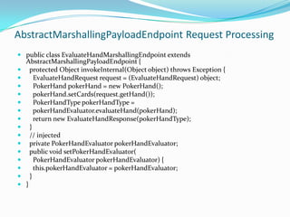 AbstractMarshallingPayloadEndpoint Request Processing
public class EvaluateHandMarshallingEndpoint extends
AbstractMarshallingPayloadEndpoint {
protected Object invokeInternal(Object object) throws Exception {
EvaluateHandRequest request = (EvaluateHandRequest) object;
PokerHand pokerHand = new PokerHand();
pokerHand.setCards(request.getHand());
PokerHandType pokerHandType =
pokerHandEvaluator.evaluateHand(pokerHand);
return new EvaluateHandResponse(pokerHandType);
}
// injected
private PokerHandEvaluator pokerHandEvaluator;
public void setPokerHandEvaluator(
PokerHandEvaluator pokerHandEvaluator) {
this.pokerHandEvaluator = pokerHandEvaluator;
}
}