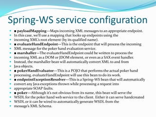 Spring-WS service configuration
■ payloadMapping—Maps incoming XML messages to an appropriate endpoint.
In this case, we’ll use a mapping that looks up endpoints using the
incoming XML’s root element (by its qualified name).
■ evaluateHandEndpoint—This is the endpoint that will process the incoming
XML message for the poker hand evaluation service.
■ marshaller—The evaluateHandEndpoint could be written to process the
incoming XML as a DOM or JDOM element, or even as a SAX event handler.
Instead, the marshaller bean will automatically convert XML to and from
Java objects.
■ pokerHandEvaluator—This is a POJO that performs the actual poker hand
processing. evaluateHandEndpoint will use this bean to do its work.
■ endpointExceptionResolver—This is a Spring-WS bean that will automatically
convert any Java exceptions thrown while processing a request into
appropriate SOAP faults.
■ poker—Although it’s not obvious from its name, this bean will serve the
WSDL for the poker hand web service to the client. Either it can serve handcreated
WSDL or it can be wired to automatically generate WSDL from the
message’s XML Schema.