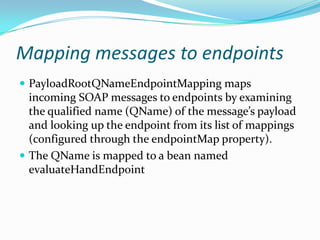 Mapping messages to endpoints
PayloadRootQNameEndpointMapping maps
incoming SOAP messages to endpoints by examining
the qualified name (QName) of the message’s payload
and looking up the endpoint from its list of mappings
(configured through the endpointMap property).
The QName is mapped to a bean named
evaluateHandEndpoint