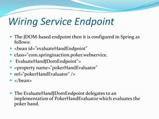 Wiring Service Endpoint
The JDOM-based endpoint then it is configured in Spring as
follows:
<bean id="evaluateHandEndpoint"
class="com.springinaction.poker.webservice.
EvaluateHandJDomEndpoint">
<property name="pokerHandEvaluator"
ref="pokerHandEvaluator" />
</bean>
The EvaluateHandJDomEndpoint delegates to an
implementation of PokerHandEvaluator which evaluates the
poker hand.