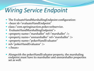 Wiring Service Endpoint
The EvaluateHandMarshallingEndpoint configuration:
<bean id="evaluateHandEndpoint"
class="com.springinaction.poker.webservice.
EvaluateHandMarshallingEndpoint">
<property name="marshaller" ref="marshaller" />
<property name="unmarshaller" ref="marshaller" />
<property name="pokerHandEvaluator"
ref="pokerHandEvaluator" />
</bean>
Alongwith the pokerHandEvaluator property, the marshaling
endpoint must have its marshaller and unmarshaller properties
set as well.