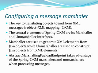 Configuring a message marshaler
The key to translating objects to and from XML
messages is object-XML mapping (OXM).
The central elements of Spring-OXM are its Marshaller
and Unmarshaller interfaces.
Marshaller are used to generate XML elements from
Java objects while Unmarshaller are used to construct
Java objects from XML elements.
AbstractMarshallingPayloadEndpoint takes advantage
of the Spring-OXM marshalers and unmarshalers
when processing messages.