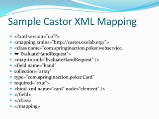 Sample Castor XML Mapping
<?xml version="1.0"?>
<mapping xmlns="http://castor.exolab.org/">
<class name="com.springinaction.poker.webservice.
➥ EvaluateHandRequest">
<map-to xml="EvaluateHandRequest" />
<field name="hand"
collection="array"
type="com.springinaction.poker.Card"
required="true">
<bind-xml name="card" node="element" />
</field>
</class>
</mapping>