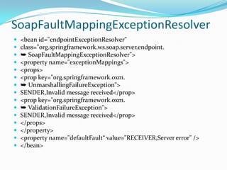 SoapFaultMappingExceptionResolver
<bean id="endpointExceptionResolver"
class="org.springframework.ws.soap.server.endpoint.
➥ SoapFaultMappingExceptionResolver">
<property name="exceptionMappings">
<props>
<prop key="org.springframework.oxm.
➥ UnmarshallingFailureException">
SENDER,Invalid message received</prop>
<prop key="org.springframework.oxm.
➥ ValidationFailureException">
SENDER,Invalid message received</prop>
</props>
</property>
<property name="defaultFault“ value="RECEIVER,Server error" />
</bean>