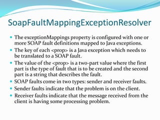 SoapFaultMappingExceptionResolver
The exceptionMappings property is configured with one or
more SOAP fault definitions mapped to Java exceptions.
The key of each <prop> is a Java exception which needs to
be translated to a SOAP fault.
The value of the <prop> is a two-part value where the first
part is the type of fault that is to be created and the second
part is a string that describes the fault.
SOAP faults come in two types: sender and receiver faults.
Sender faults indicate that the problem is on the client.
Receiver faults indicate that the message received from the
client is having some processing problem.