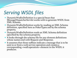 Serving WSDL files
DynamicWsdl11Definition is a special bean that
MessageDispatcherServlet works with to generate WSDL from
XML Schema.
DynamicWsdl11Definition works by reading an XML Schema
definition, specified here as PokerTypes.xsd by the schema
property.
DynamicWsdl11Definition reads an XML Schema definition
specified by the schema property.
It looks through the schema file for any element definitions
whose names end with Request and Response.
It assumes that those suffixes indicate a message that is to be
sent to or from a web service operation and creates a
corresponding <wsdl:operation> element in the WSDL it
produces.