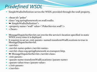 Predefined WSDL
SimpleWsdl11Definition serves the WSDL provided through the wsdl property.
<bean id="poker"
class="org.springframework.ws.wsdl.wsdl11.
➥ SimpleWsdl11Definition">
<property name="wsdl" value="/PokerService.wsdl"/>
</bean>
MessageDispatcherServlet can rewrite the service’s location specified in static
WSDL every time it is deployed.
It requires to set an <init-param> named transformWsdlLocations to true in
MessageDispatcherServlet.
<servlet>
<servlet-name>poker</servlet-name>
<servlet-class>org.springframework.ws.transport.http.
➥ MessageDispatcherServlet</servlet-class>
<init-param>
<param-name>transformWsdlLocations</param-name>
<param-value>true</param-value>
</init-param>
</servlet>