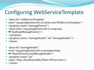 Configuring WebServiceTemplate
<bean id="webServiceTemplate"
class="org.springframework.ws.client.core.WebServiceTemplate">
<property name="messageFactory">
<bean class="org.springframework.ws.soap.saaj.
➥ SaajSoapMessageFactory"/>
</property>
<property name="messageSender" ref="messageSender"/>
</bean>
<bean id="messageSender"
class="org.springframework.ws.transport.http.
➥ HttpUrlConnectionMessageSender">
<property name="url"
value="http://localhost:8080/Poker-WS/services"/>
</bean>