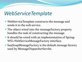 WebServiceTemplate
WebServiceTemplate constructs the message and
sends it to the web service.
The object wired into the messageFactory property
handles the task of constructing the message.
It should be wired with an implementation of Spring-
WS’s WebServiceMessageFactory interface.
SaajSoapMessageFactory is the default message factory
used by MessageDispatcherServlet.