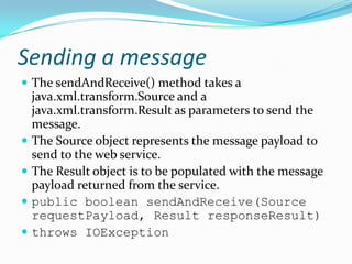 Sending a message
The sendAndReceive() method takes a
java.xml.transform.Source and a
java.xml.transform.Result as parameters to send the
message.
The Source object represents the message payload to
send to the web service.
The Result object is to be populated with the message
payload returned from the service.
public boolean sendAndReceive(Source
requestPayload, Result responseResult)
throws IOException