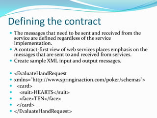 Defining the contract
The messages that need to be sent and received from the
service are defined regardless of the service
implementation.
A contract-first view of web services places emphasis on the
messages that are sent to and received from services.
Create sample XML input and output messages.
<EvaluateHandRequest
xmlns="http://www.springinaction.com/poker/schemas">
<card>
<suit>HEARTS</suit>
<face>TEN</face>
</card>
</EvaluateHandRequest>