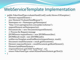 WebServiceTemplate Implementation
 public PokerHandType evaluateHand(Card[] cards) throws IOException {
 Element requestElement =
 new Element("EvaluateHandRequest");
 Namespace ns = Namespace.getNamespace(
 "http://www.springinaction.com/poker/schemas");
 requestElement.setNamespace(ns);
 Document doc = new Document(requestElement);
 // Process the Request message
 JDOMSource requestSource = new JDOMSource(doc);
 JDOMResult result = new JDOMResult();
 webServiceTemplate.sendAndReceive(requestSource, result);
 Document resultDocument = result.getDocument();
 Element responseElement = resultDocument.getRootElement();
 Element handNameElement =
 responseElement.getChild("handName", ns);
 return PokerHandType.valueOf(handNameElement.getText());
 }
 