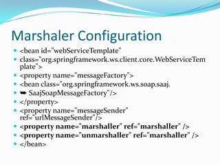 Marshaler Configuration
<bean id="webServiceTemplate"
class="org.springframework.ws.client.core.WebServiceTem
plate">
<property name="messageFactory">
<bean class="org.springframework.ws.soap.saaj.
➥ SaajSoapMessageFactory"/>
</property>
<property name="messageSender"
ref="urlMessageSender"/>
<property name="marshaller" ref="marshaller" />
<property name="unmarshaller" ref="marshaller" />
</bean>