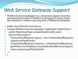 Web Service Gateway Support
 WebServiceGatewaySupport is a convenient support class that
automatically provides a WebServiceTemplate to client classes
that subclass it, without injecting with a WebServiceTemplate.
 public class PokerServiceGateway
 extends WebServiceGatewaySupport implements PokerClient {
 public PokerHandType evaluateHand(Card[] cards)
 throws IOException {
 EvaluateHandRequest request = new EvaluateHandRequest();
 request.setHand(cards);
 EvaluateHandResponse response = (EvaluateHandResponse)
 getWebServiceTemplate().marshalSendAndReceive(request);
 return response.getPokerHand();
 }
 }
 