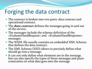 Forging the data contract
The contract is broken into two parts: data contract and
operational contract.
The data contract defines the messages going in and out
of the service.
The messages include the schema definition of the
<EvaluateHandRequest> and <EvaluateHandResponse>
messages.
The WSDL file usually contains an embedded XML Schema
that defines the data contract.
The XML Schema (XSD) allows to precisely define what
should go into a message.
It can not only define what elements are in the message,
but can also specify the types of those messages and place
constraints on what data goes into the message