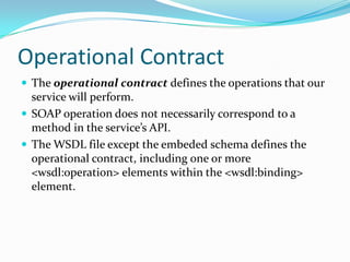 Operational Contract
The operational contract defines the operations that our
service will perform.
SOAP operation does not necessarily correspond to a
method in the service’s API.
The WSDL file except the embeded schema defines the
operational contract, including one or more
<wsdl:operation> elements within the <wsdl:binding>
element.