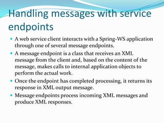 Handling messages with service
endpoints
A web service client interacts with a Spring-WS application
through one of several message endpoints.
A message endpoint is a class that receives an XML
message from the client and, based on the content of the
message, makes calls to internal application objects to
perform the actual work.
Once the endpoint has completed processing, it returns its
response in XML output message.
Message endpoints process incoming XML messages and
produce XML responses.