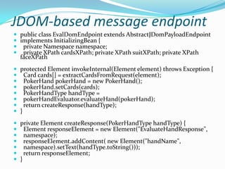 JDOM-based message endpoint
 public class EvalDomEndpoint extends AbstractJDomPayloadEndpoint
 implements InitializingBean {
 private Namespace namespace;
 private XPath cardsXPath; private XPath suitXPath; private XPath
faceXPath
 protected Element invokeInternal(Element element) throws Exception {
 Card cards[] = extractCardsFromRequest(element);
 PokerHand pokerHand = new PokerHand();
 pokerHand.setCards(cards);
 PokerHandType handType =
 pokerHandEvaluator.evaluateHand(pokerHand);
 return createResponse(handType);
 }
 private Element createResponse(PokerHandType handType) {
 Element responseElement = new Element("EvaluateHandResponse",
 namespace);
 responseElement.addContent( new Element("handName",
 namespace).setText(handType.toString()));
 return responseElement;
 }
 