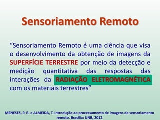 Sensoriamento Remoto
“Sensoriamento Remoto é uma ciência que visa
o desenvolvimento da obtenção de imagens da
SUPERFÍCIE TERRESTRE por meio da detecção e
medição quantitativa das respostas das
interações da RADIAÇÃO ELETROMAGNÉTICA
com os materiais terrestres”
MENESES, P. R. e ALMEIDA, T. Introdução ao processamento de imagens de sensoriamento
remoto. Brasília: UNB, 2012
 