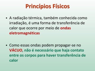  A radiação térmica, também conhecida como
irradiação, é uma forma de transferência de
calor que ocorre por meio de ondas
eletromagnéticas
 Como essas ondas podem propagar-se no
VÁCUO, não é necessário que haja contato
entre os corpos para haver transferência de
calor
Princípios Físicos
 