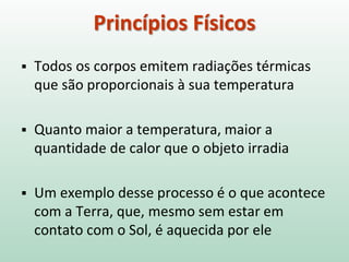  Todos os corpos emitem radiações térmicas
que são proporcionais à sua temperatura
 Quanto maior a temperatura, maior a
quantidade de calor que o objeto irradia
 Um exemplo desse processo é o que acontece
com a Terra, que, mesmo sem estar em
contato com o Sol, é aquecida por ele
Princípios Físicos
 