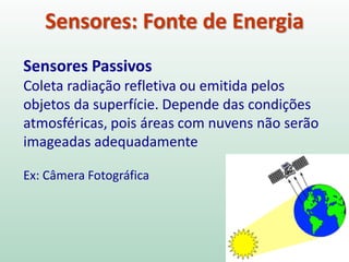 Sensores: Fonte de Energia
Sensores Passivos
Coleta radiação refletiva ou emitida pelos
objetos da superfície. Depende das condições
atmosféricas, pois áreas com nuvens não serão
imageadas adequadamente
Ex: Câmera Fotográfica
 