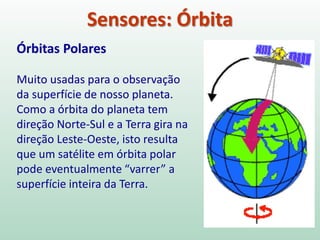 Sensores: Órbita
Órbitas Polares
Muito usadas para o observação
da superfície de nosso planeta.
Como a órbita do planeta tem
direção Norte-Sul e a Terra gira na
direção Leste-Oeste, isto resulta
que um satélite em órbita polar
pode eventualmente “varrer” a
superfície inteira da Terra.
 