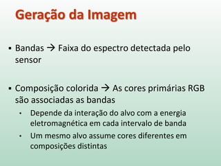  Bandas  Faixa do espectro detectada pelo
sensor
 Composição colorida  As cores primárias RGB
são associadas as bandas
• Depende da interação do alvo com a energia
eletromagnética em cada intervalo de banda
• Um mesmo alvo assume cores diferentes em
composições distintas
Geração da Imagem
 
