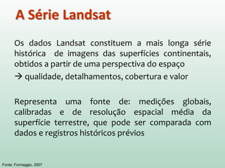 Os dados Landsat constituem a mais longa série
histórica de imagens das superfícies continentais,
obtidos a partir de uma perspectiva do espaço
 qualidade, detalhamentos, cobertura e valor
Representa uma fonte de: medições globais,
calibradas e de resolução espacial média da
superfície terrestre, que pode ser comparada com
dados e registros históricos prévios
Fonte: Formaggio, 2007
A Série Landsat
 