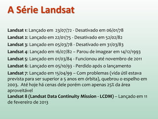 Landsat 1: Lançado em 23/07/72 - Desativado em 06/01/78
Landsat 2: Lançado em 22/01/75 - Desativado em 52/02/82
Landsat 3: Lançado em 05/03/78 - Desativado em 31/03/83
Landsat 4: Lançado em 16/07/82 – Parou de imagear em 14/12/1993
Landsat 5: Lançado em 01/03/84 - Funcionou até novembro de 2011
Landsat 6: Lançado em 05/10/93 - Perdido após o lançamento
Landsat 7: Lançado em 15/04/99 – Com problemas (vida útil estava
prevista para ser superior a 5 anos em órbita), quebrou o espelho em
2003. Até hoje há cenas dele porém com apenas 25% da área
aproveitável
Landsat 8 (Landsat Data Continuity Mission - LCDM) – Lançado em 11
de fevereiro de 2013
A Série Landsat
 
