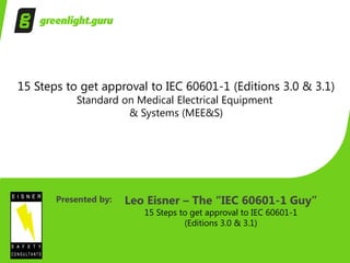 15 Steps to get approval to IEC 60601-1 (Editions 3.0 & 3.1)
Standard on Medical Electrical Equipment
& Systems (MEE&S)
Presented by: Leo Eisner – The “IEC 60601-1 Guy”
15 Steps to get approval to IEC 60601-1
(Editions 3.0 & 3.1)
 