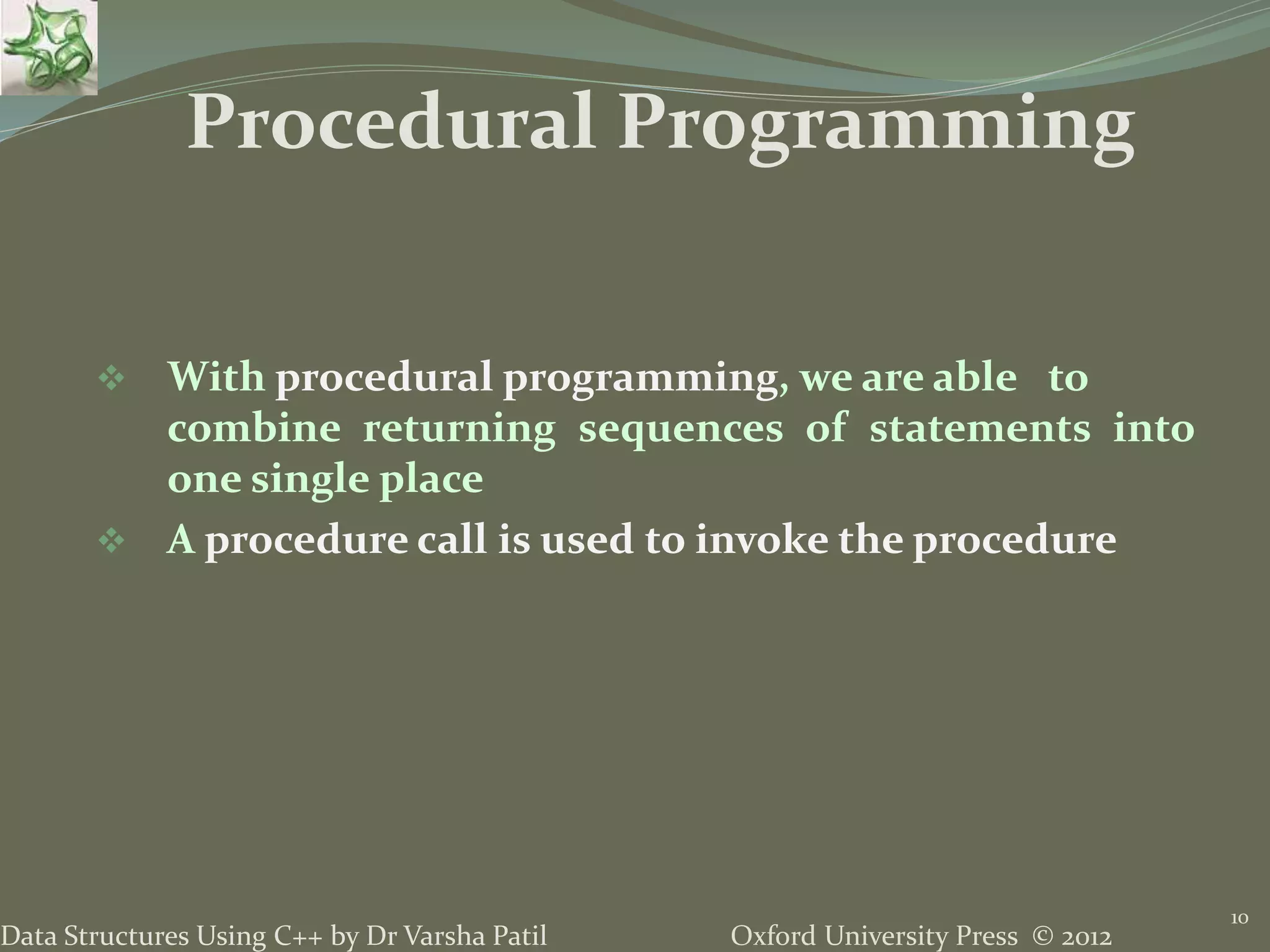 Oxford University Press © 2012Data Structures Using C++ by Dr Varsha Patil
10
 With procedural programming, we are able to
combine returning sequences of statements into
one single place
 A procedure call is used to invoke the procedure
Procedural Programming
 