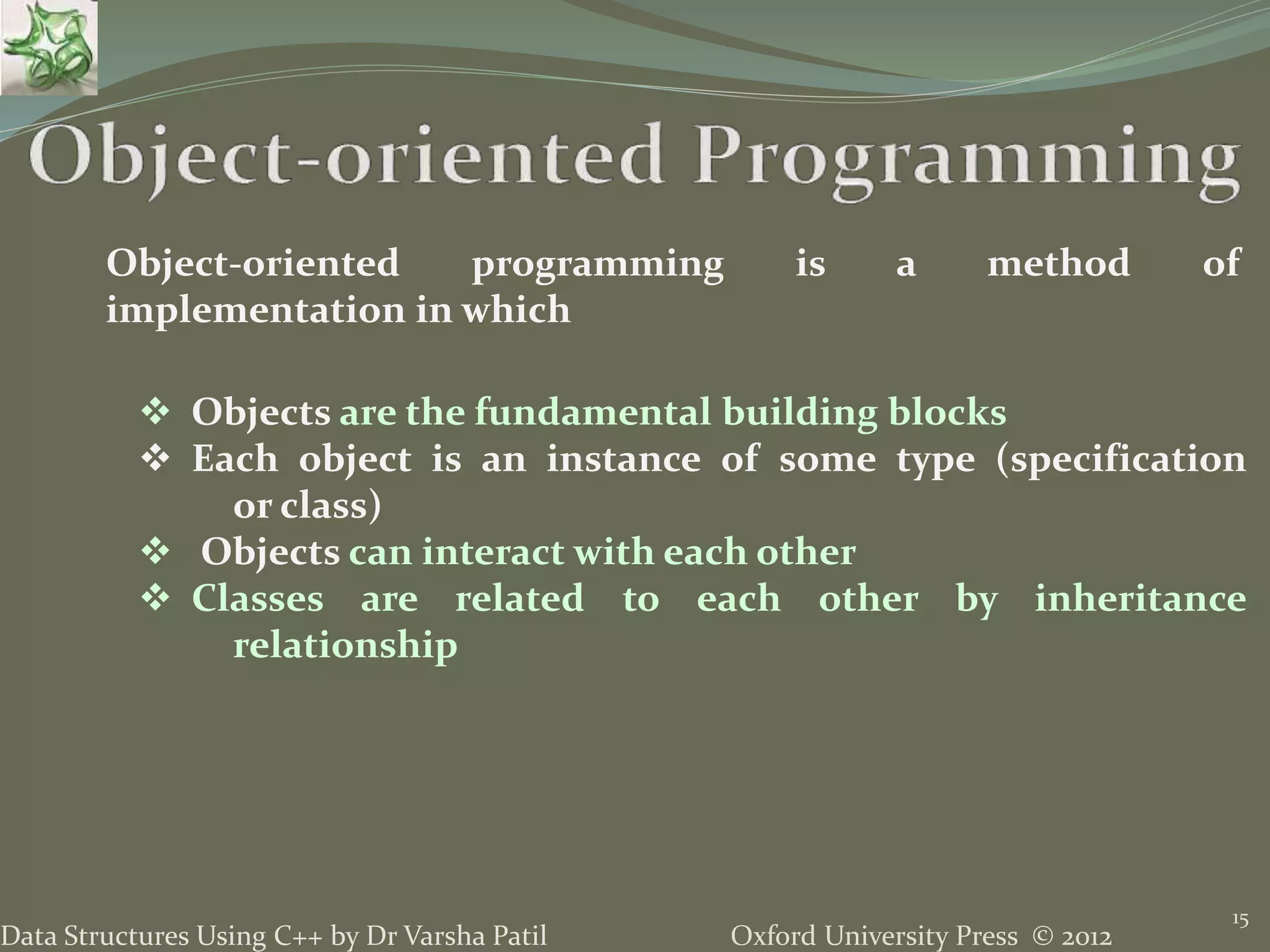 Oxford University Press © 2012Data Structures Using C++ by Dr Varsha Patil
15
Object-oriented programming is a method of
implementation in which
 Objects are the fundamental building blocks
 Each object is an instance of some type (specification
or class)
 Objects can interact with each other
 Classes are related to each other by inheritance
relationship
 