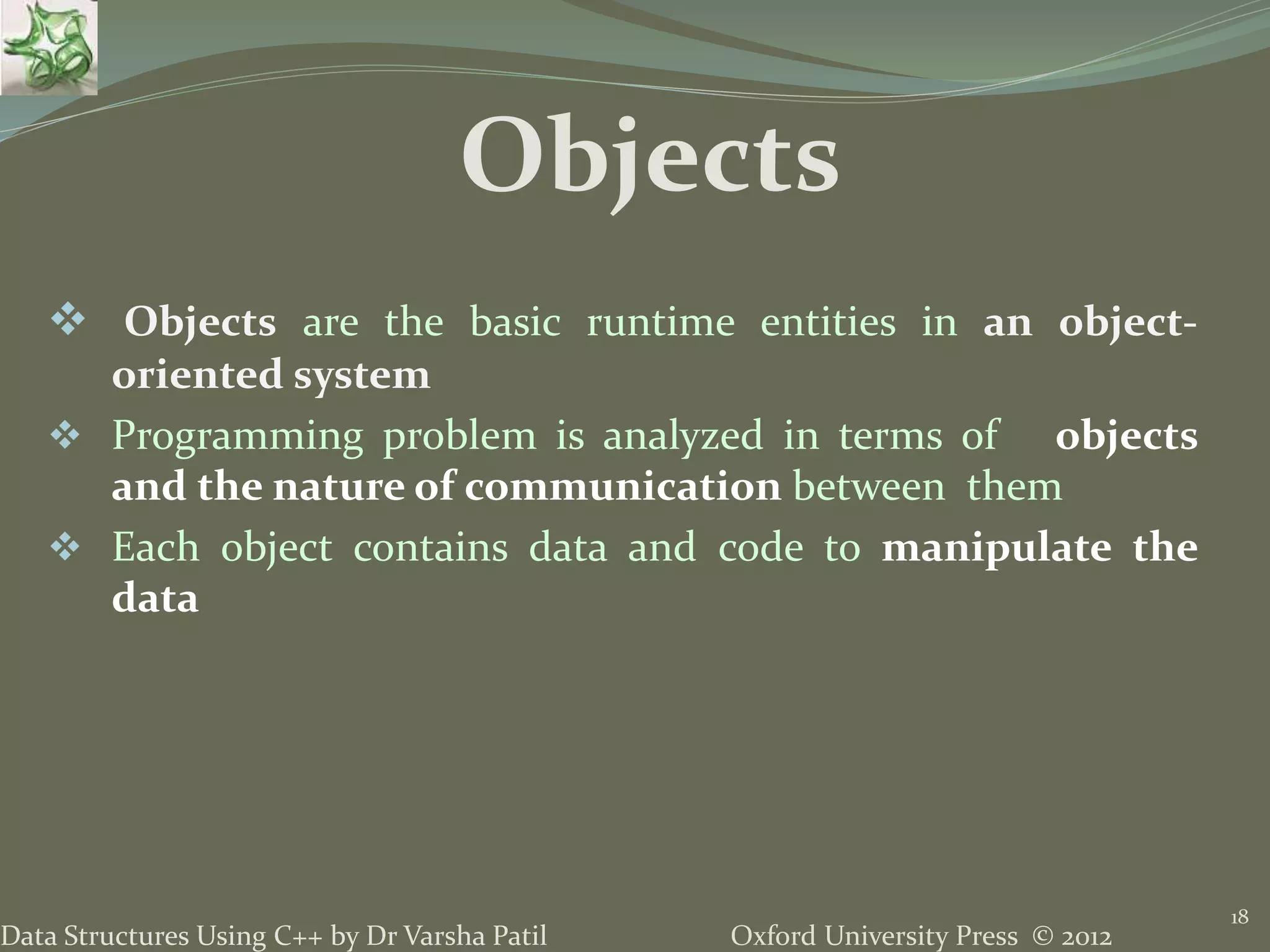 Oxford University Press © 2012Data Structures Using C++ by Dr Varsha Patil
18
Objects
 Objects are the basic runtime entities in an object-
oriented system
 Programming problem is analyzed in terms of objects
and the nature of communication between them
 Each object contains data and code to manipulate the
data
 