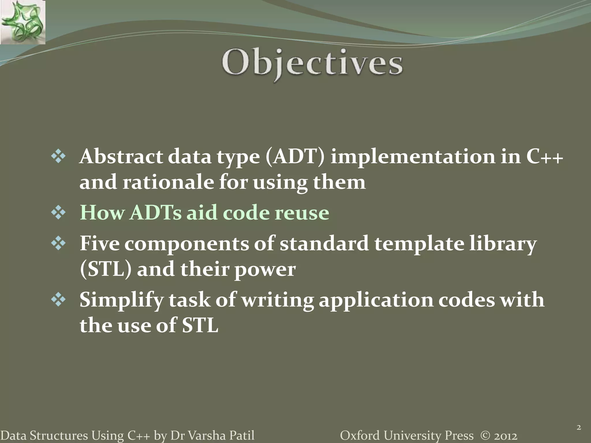 Oxford University Press © 2012Data Structures Using C++ by Dr Varsha Patil
2
 Abstract data type (ADT) implementation in C++
and rationale for using them
 How ADTs aid code reuse
 Five components of standard template library
(STL) and their power
 Simplify task of writing application codes with
the use of STL
 