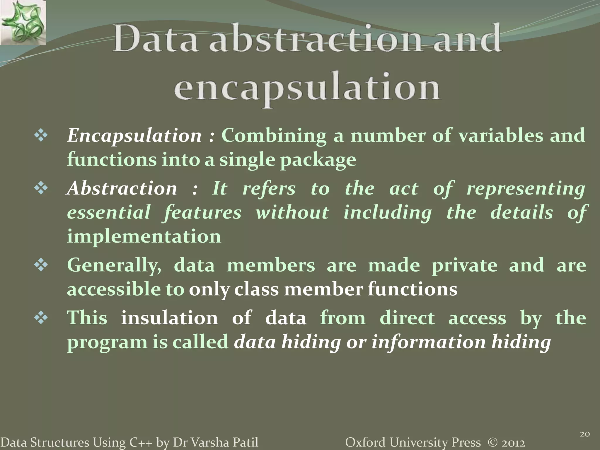Oxford University Press © 2012Data Structures Using C++ by Dr Varsha Patil
20
 Encapsulation : Combining a number of variables and
functions into a single package
 Abstraction : It refers to the act of representing
essential features without including the details of
implementation
 Generally, data members are made private and are
accessible to only class member functions
 This insulation of data from direct access by the
program is called data hiding or information hiding
 