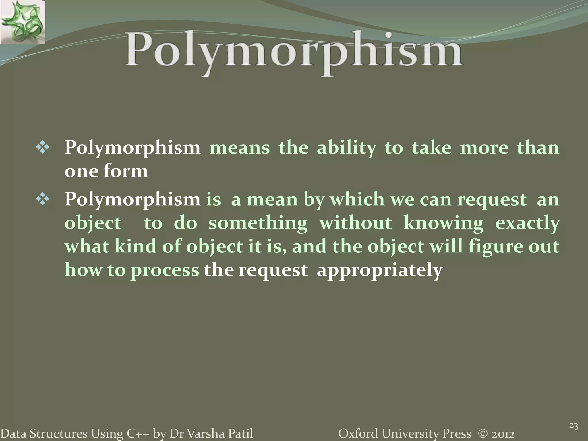 Oxford University Press © 2012Data Structures Using C++ by Dr Varsha Patil
23
 Polymorphism means the ability to take more than
one form
 Polymorphism is a mean by which we can request an
object to do something without knowing exactly
what kind of object it is, and the object will figure out
how to process the request appropriately
 