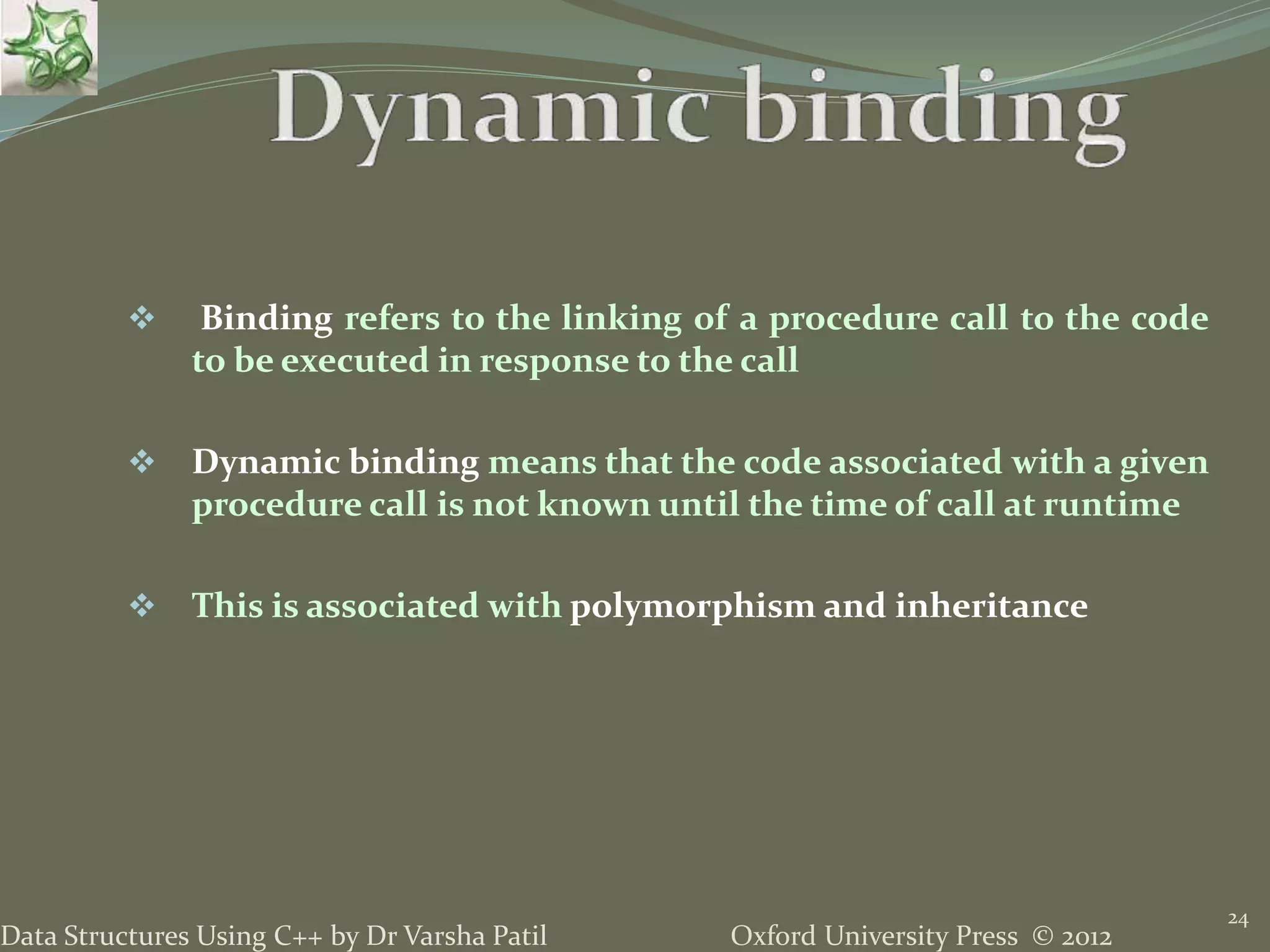 Oxford University Press © 2012Data Structures Using C++ by Dr Varsha Patil
24
 Binding refers to the linking of a procedure call to the code
to be executed in response to the call
 Dynamic binding means that the code associated with a given
procedure call is not known until the time of call at runtime
 This is associated with polymorphism and inheritance
 