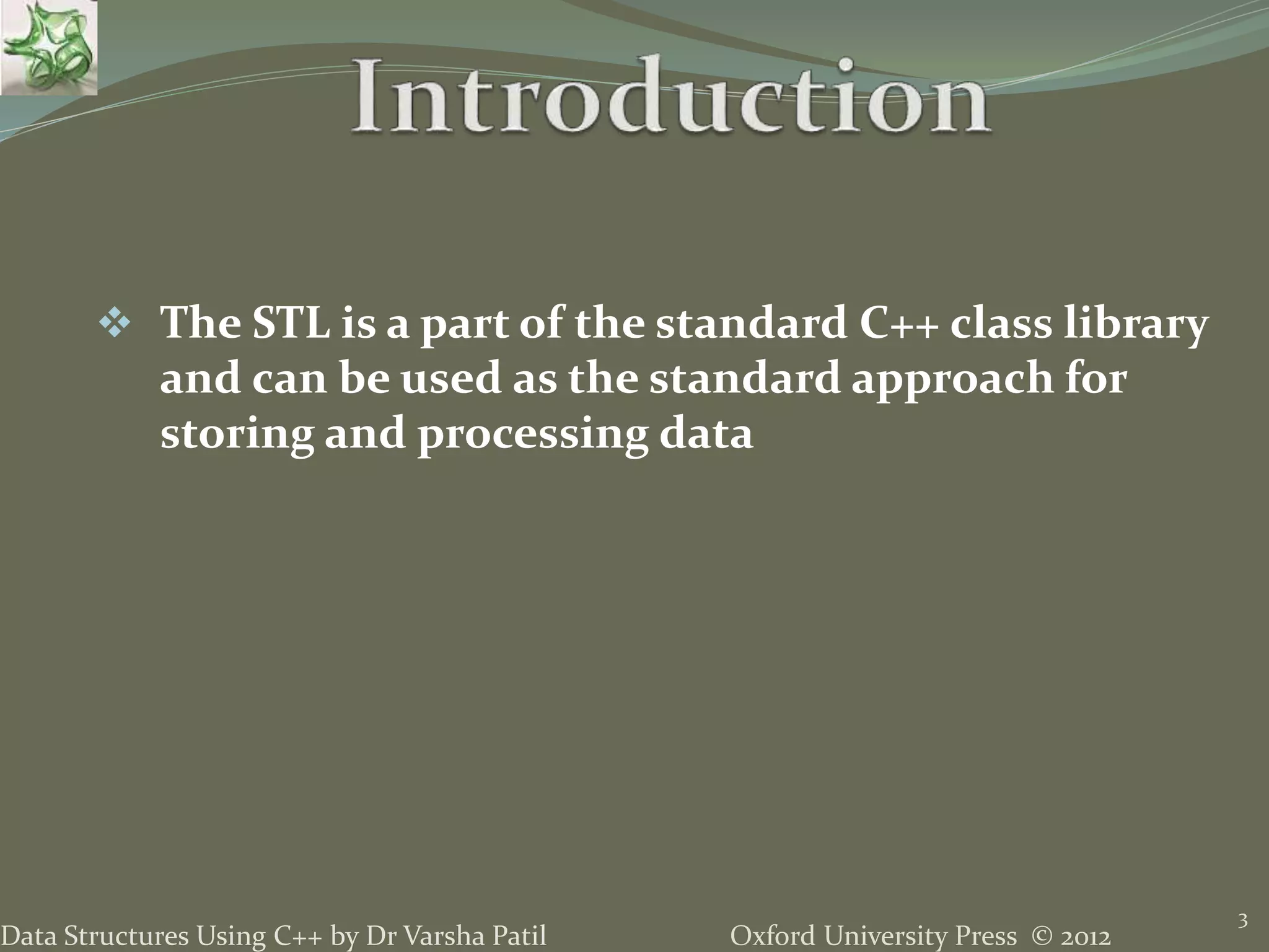 Oxford University Press © 2012Data Structures Using C++ by Dr Varsha Patil
3
 The STL is a part of the standard C++ class library
and can be used as the standard approach for
storing and processing data
 