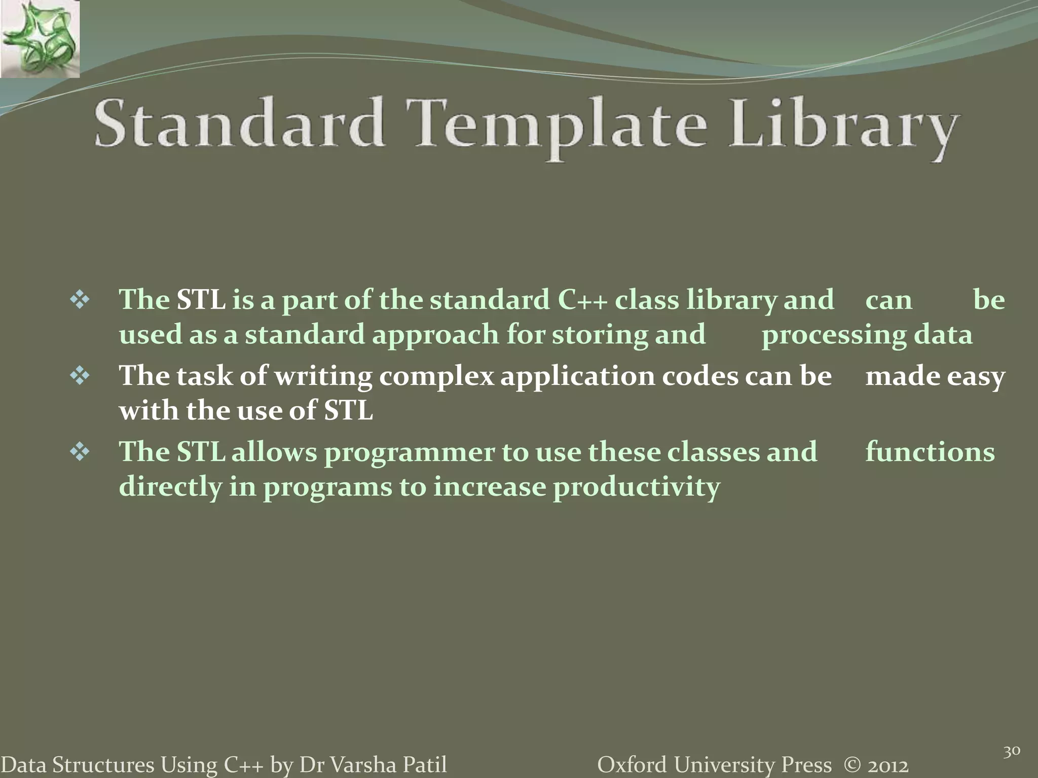 Oxford University Press © 2012Data Structures Using C++ by Dr Varsha Patil
30
 The STL is a part of the standard C++ class library and can be
used as a standard approach for storing and processing data
 The task of writing complex application codes can be made easy
with the use of STL
 The STL allows programmer to use these classes and functions
directly in programs to increase productivity
 