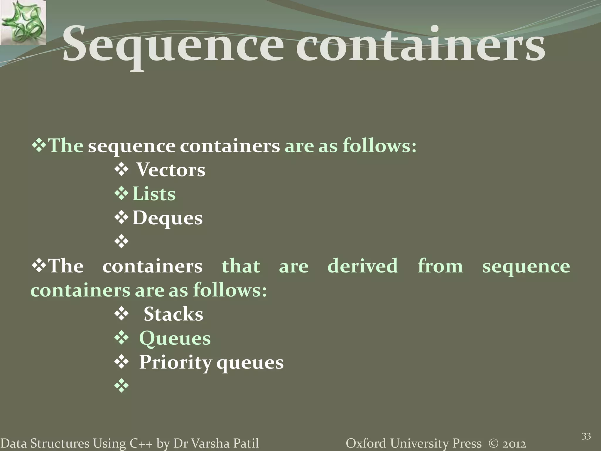 Oxford University Press © 2012Data Structures Using C++ by Dr Varsha Patil
33
The sequence containers are as follows:
 Vectors
Lists
Deques

The containers that are derived from sequence
containers are as follows:
 Stacks
 Queues
 Priority queues

Sequence containers
 